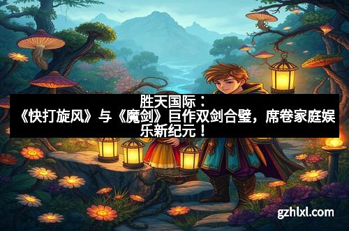 胜天国际：《快打旋风》与《魔剑》巨作双剑合璧，席卷家庭娱乐新纪元！